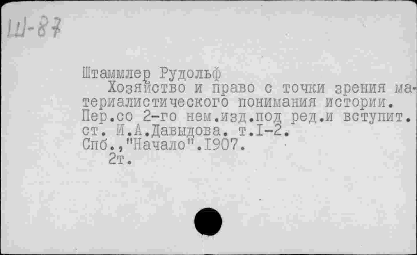 ﻿№81
Штаммлер Рудольф
Хозяйство и право с точки зрения ма^ териалистического понимания истории. Пер.со 2-го нем.изд.под ред.и вступит, ст". И.А.Давыдова, т.1-2.
Спб., ’’Начало". 1907.
2т.